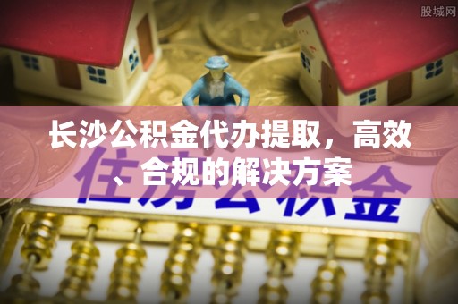 扎囊长沙公积金代办提取，高效、合规的解决方案