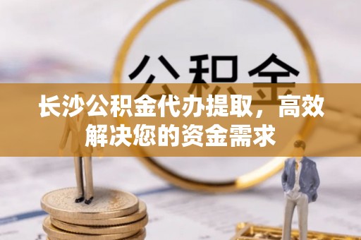 扎囊长沙公积金代办提取，高效解决您的资金需求