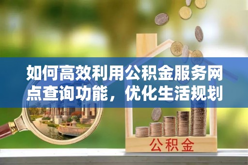 扎囊如何高效利用公积金服务网点查询功能，优化生活规划