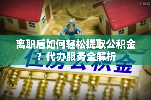 扎囊离职后如何轻松提取公积金？代办服务全解析