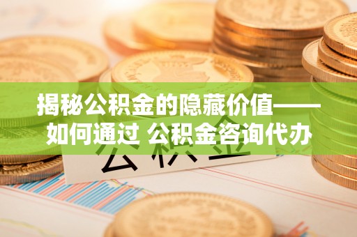 扎囊揭秘公积金的隐藏价值——如何通过 公积金咨询代办提取 优化财富管理