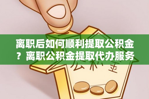 扎囊离职后如何顺利提取公积金？离职公积金提取代办服务帮你搞定！