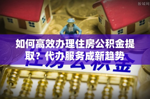 扎囊如何高效办理住房公积金提取？代办服务成新趋势