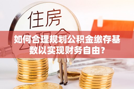 扎囊如何合理规划公积金缴存基数以实现财务自由？