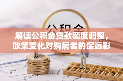 扎囊解读公积金贷款额度调整，政策变化对购房者的深远影响