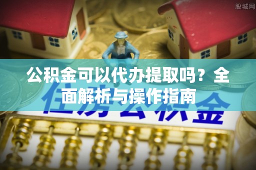 扎囊公积金可以代办提取吗？全面解析与操作指南