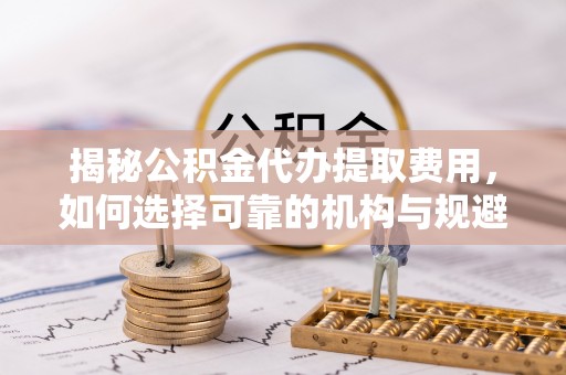 扎囊揭秘公积金代办提取费用，如何选择可靠的机构与规避潜在风险