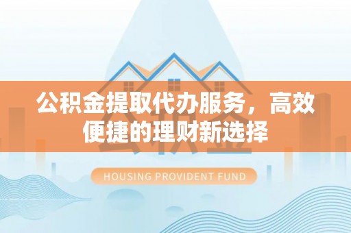 扎囊公积金提取代办服务，高效便捷的理财新选择