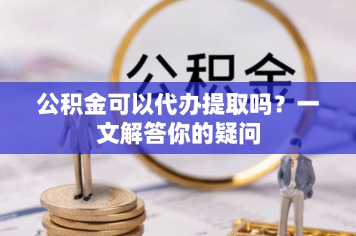 扎囊公积金可以代办提取吗？一文解答你的疑问