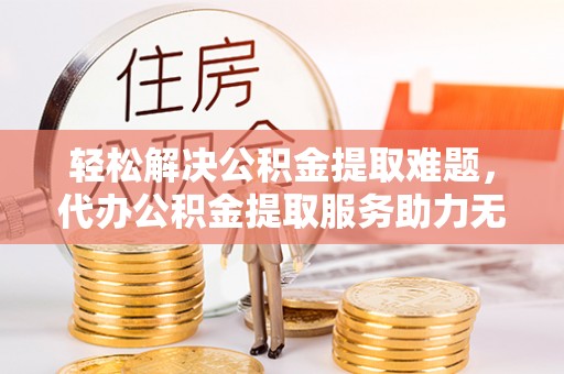 扎囊轻松解决公积金提取难题，代办公积金提取服务助力无忧生活