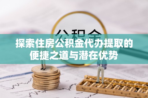 扎囊探索住房公积金代办提取的便捷之道与潜在优势