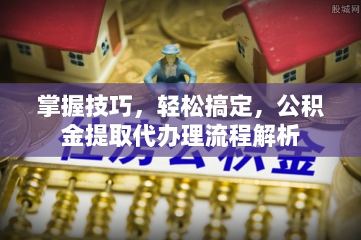 扎囊掌握技巧，轻松搞定，公积金提取代办理流程解析