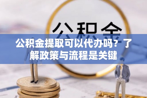 扎囊公积金提取可以代办吗？了解政策与流程是关键