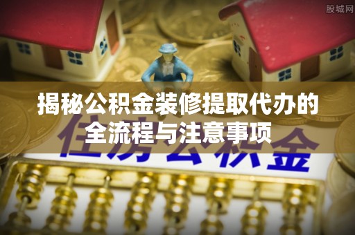 扎囊揭秘公积金装修提取代办的全流程与注意事项