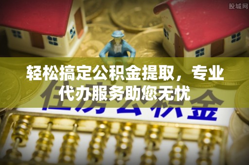 扎囊轻松搞定公积金提取，专业代办服务助您无忧