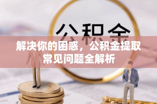 扎囊解决你的困惑，公积金提取常见问题全解析