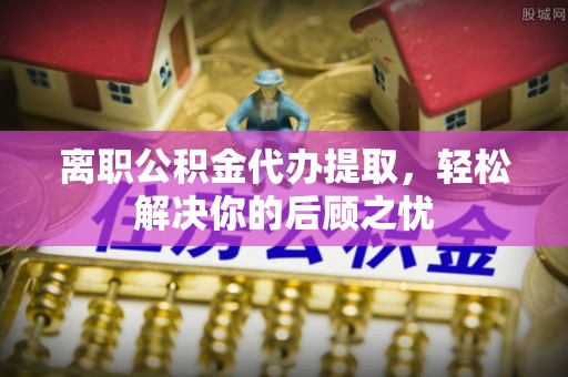扎囊离职公积金代办提取，轻松解决你的后顾之忧