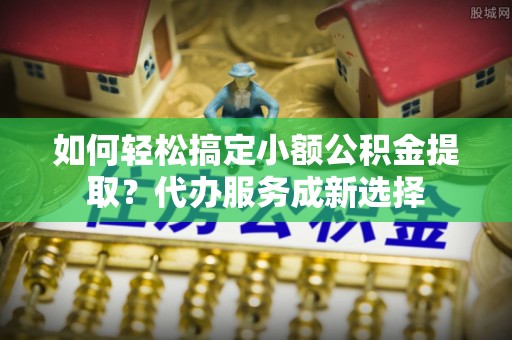 扎囊如何轻松搞定小额公积金提取？代办服务成新选择
