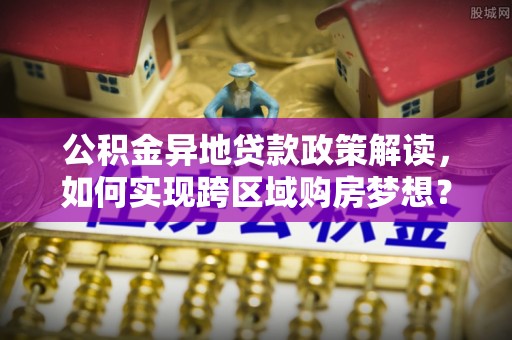 扎囊公积金异地贷款政策解读，如何实现跨区域购房梦想？