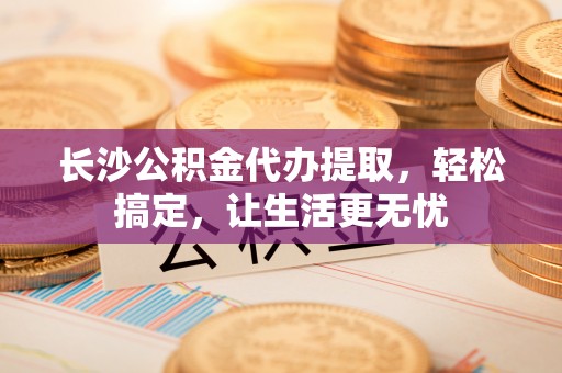扎囊长沙公积金代办提取，轻松搞定，让生活更无忧