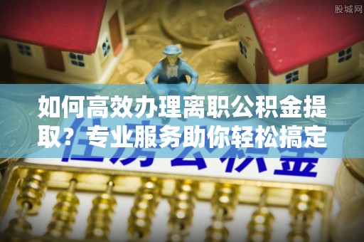 扎囊如何高效办理离职公积金提取？专业服务助你轻松搞定