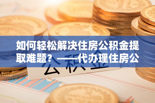 扎囊如何轻松解决住房公积金提取难题？——代办理住房公积金提取服务解析