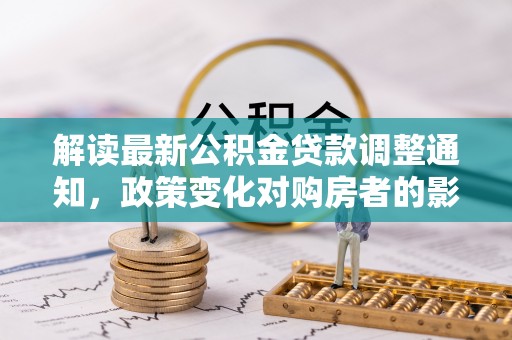 扎囊解读最新公积金贷款调整通知，政策变化对购房者的影响与应对策略