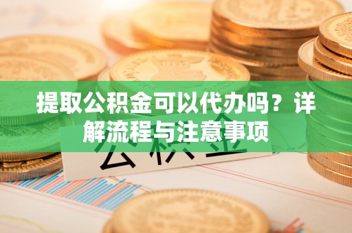 扎囊提取公积金可以代办吗？详解流程与注意事项