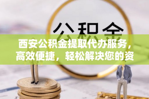扎囊西安公积金提取代办服务，高效便捷，轻松解决您的资金需求