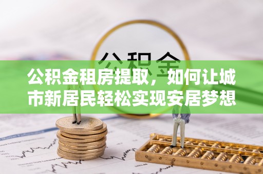扎囊公积金租房提取，如何让城市新居民轻松实现安居梦想