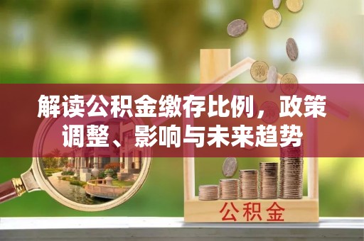 扎囊解读公积金缴存比例，政策调整、影响与未来趋势