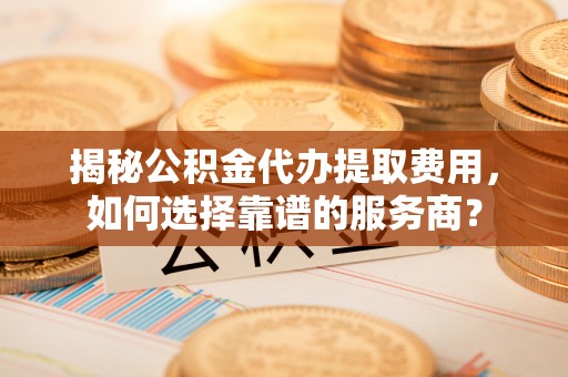扎囊揭秘公积金代办提取费用，如何选择靠谱的服务商？