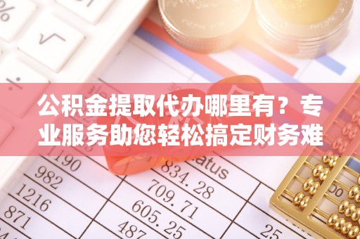 扎囊公积金提取代办哪里有？专业服务助您轻松搞定财务难题