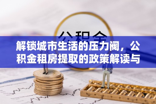 扎囊解锁城市生活的压力阀，公积金租房提取的政策解读与实践指南