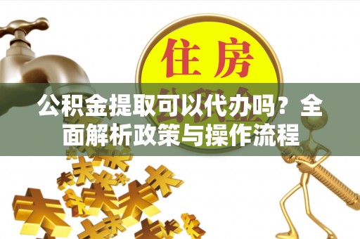 扎囊公积金提取可以代办吗？全面解析政策与操作流程