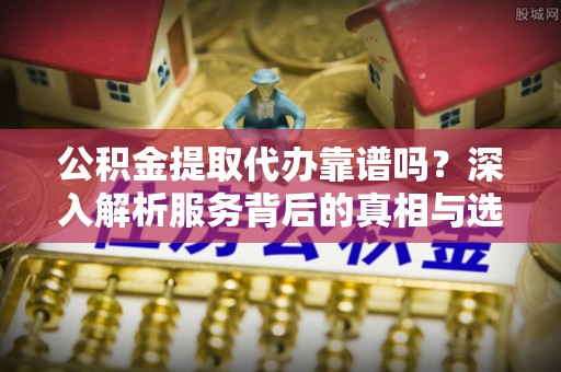 扎囊公积金提取代办靠谱吗？深入解析服务背后的真相与选择指南