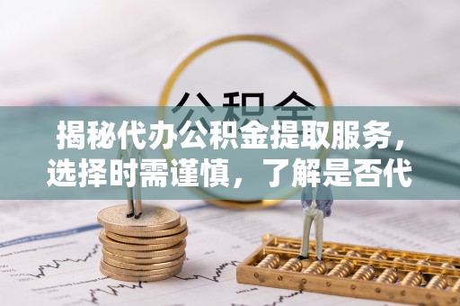 扎囊揭秘代办公积金提取服务，选择时需谨慎，了解是否代办公积金提取可靠吗？