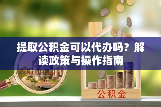 扎囊提取公积金可以代办吗？解读政策与操作指南
