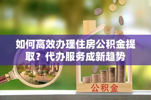 扎囊如何高效办理住房公积金提取？代办服务成新趋势