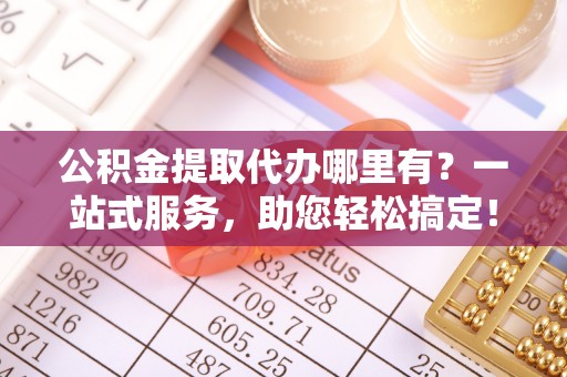 扎囊公积金提取代办哪里有？一站式服务，助您轻松搞定！