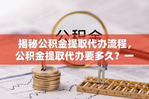 扎囊揭秘公积金提取代办流程，公积金提取代办要多久？一文读懂