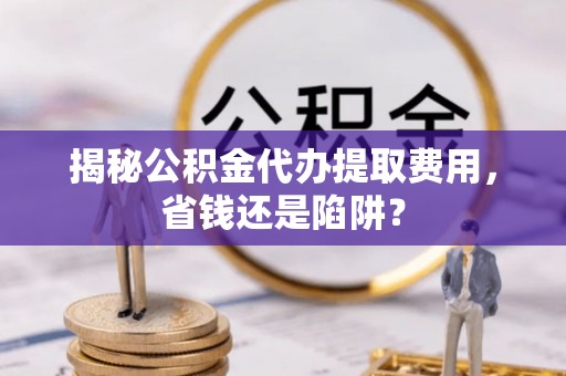 扎囊揭秘公积金代办提取费用，省钱还是陷阱？