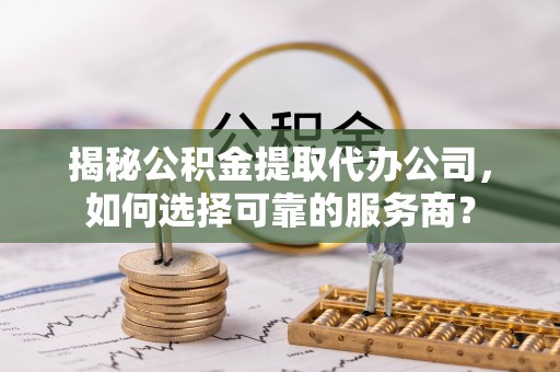 扎囊揭秘公积金提取代办公司，如何选择可靠的服务商？