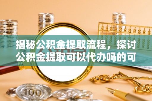扎囊揭秘公积金提取流程，探讨公积金提取可以代办吗的可行性与注意事项