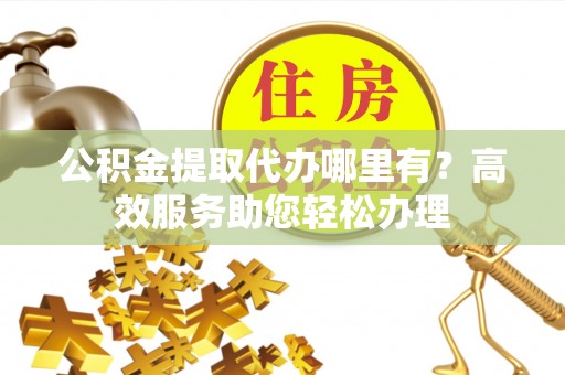 扎囊公积金提取代办哪里有？高效服务助您轻松办理
