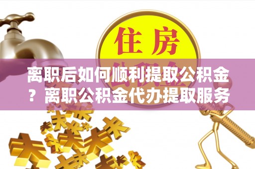 扎囊离职后如何顺利提取公积金？离职公积金代办提取服务助力无忧办理