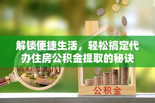 扎囊解锁便捷生活，轻松搞定代办住房公积金提取的秘诀