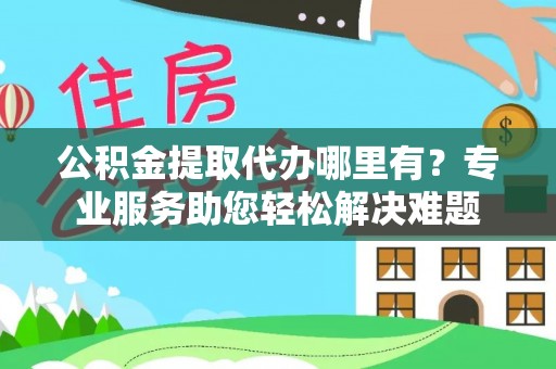 扎囊公积金提取代办哪里有？专业服务助您轻松解决难题
