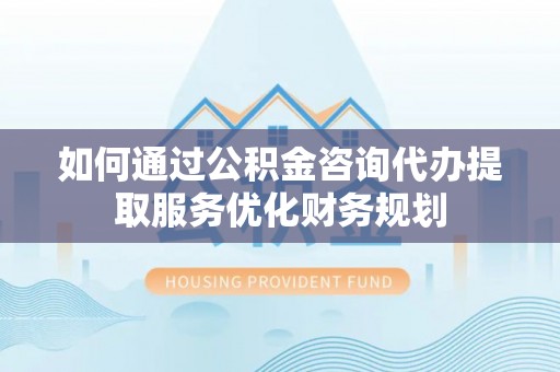 扎囊如何通过公积金咨询代办提取服务优化财务规划