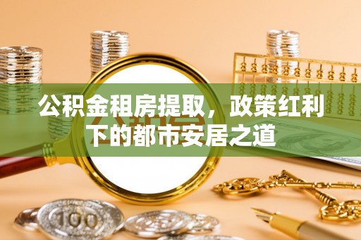 扎囊公积金租房提取，政策红利下的都市安居之道